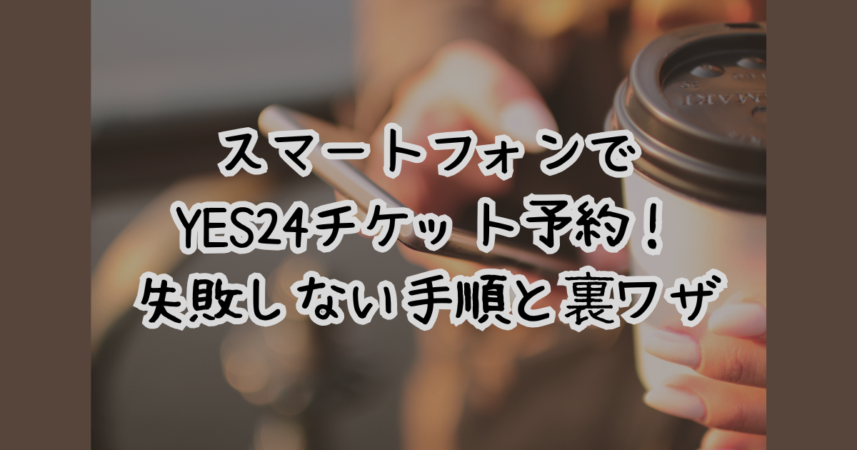 スマートフォンでYES24チケット予約！失敗しない手順と裏ワザ